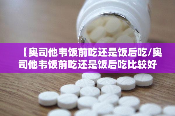 【奥司他韦饭前吃还是饭后吃/奥司他韦饭前吃还是饭后吃比较好呢】