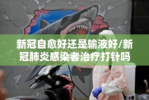新冠自愈好还是输液好/新冠肺炎感染者治疗打针吗