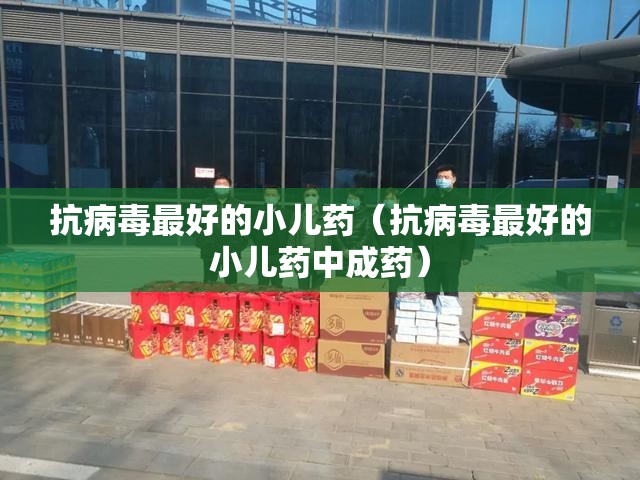 抗病毒最好的小儿药（抗病毒最好的小儿药中成药）