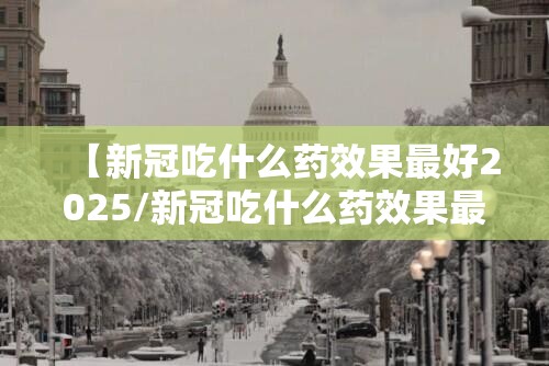 【新冠吃什么药效果最好2025/新冠吃什么药效果最好2024年】