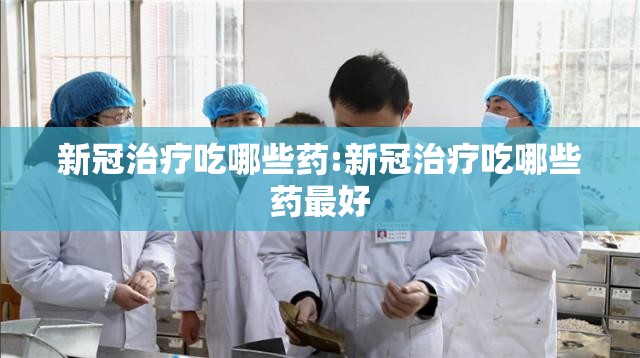 新冠治疗吃哪些药:新冠治疗吃哪些药最好