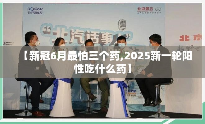 【新冠6月最怕三个药,2025新一轮阳性吃什么药】