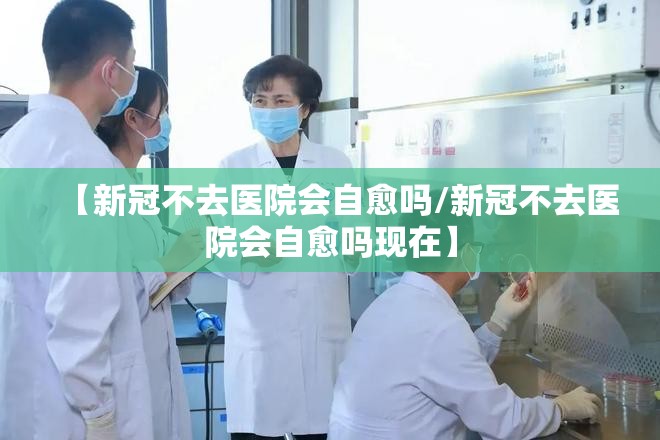 【新冠不去医院会自愈吗/新冠不去医院会自愈吗现在】