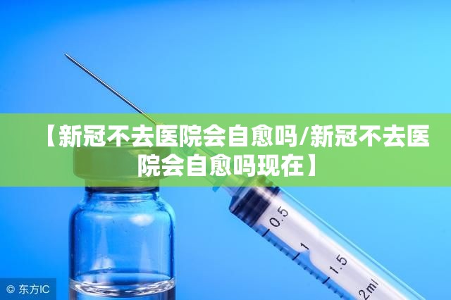 【新冠不去医院会自愈吗/新冠不去医院会自愈吗现在】
