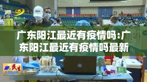 广东阳江最近有疫情吗:广东阳江最近有疫情吗最新消息