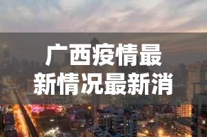 广西疫情最新情况最新消息今天封城了/广西疫情最新情况最新消息今天