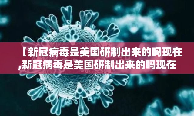 【新冠病毒是美国研制出来的吗现在,新冠病毒是美国研制出来的吗现在还有吗】