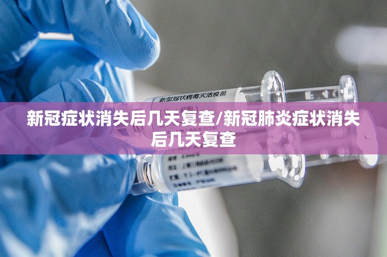 新冠症状消失后几天复查/新冠肺炎症状消失后几天复查