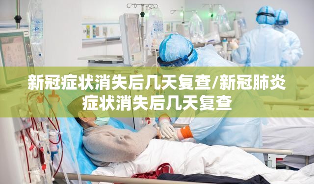 新冠症状消失后几天复查/新冠肺炎症状消失后几天复查
