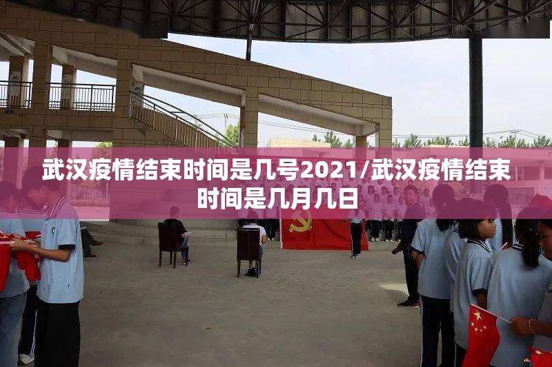 武汉疫情结束时间是几号2021/武汉疫情结束时间是几月几日