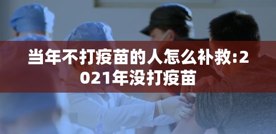当年不打疫苗的人怎么补救:2021年没打疫苗