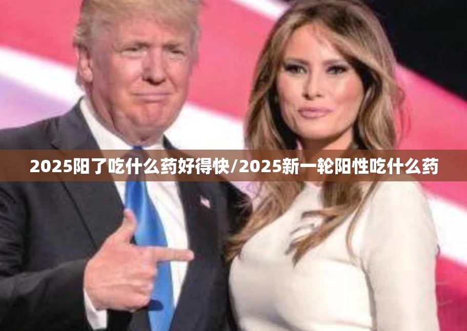2025阳了吃什么药好得快/2025新一轮阳性吃什么药
