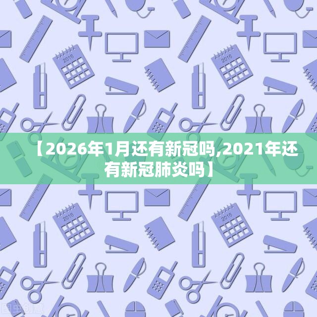 【2026年1月还有新冠吗,2021年还有新冠肺炎吗】