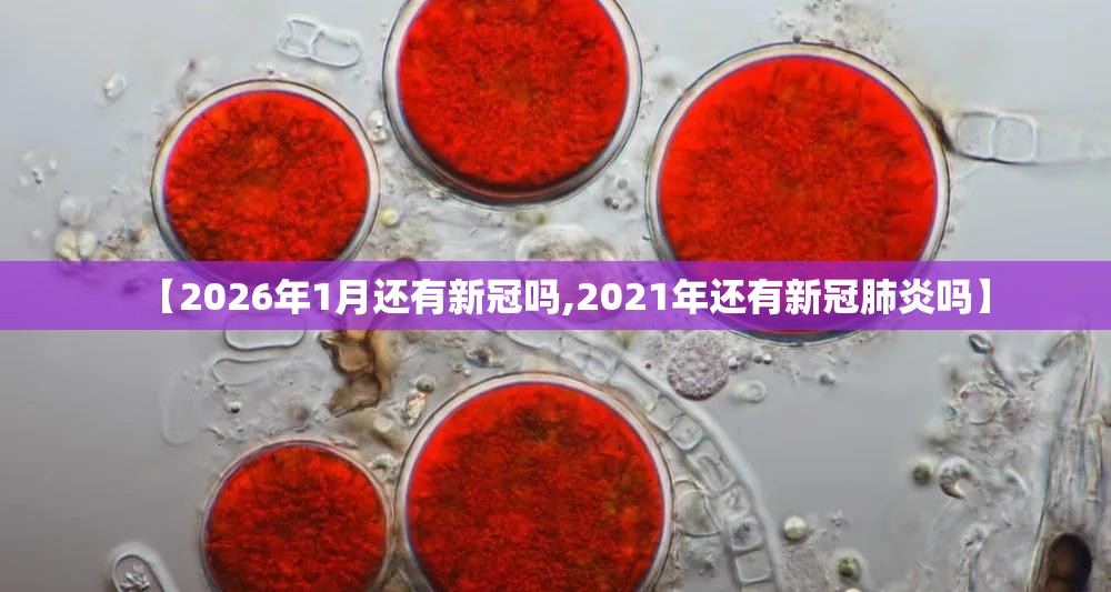 【2026年1月还有新冠吗,2021年还有新冠肺炎吗】
