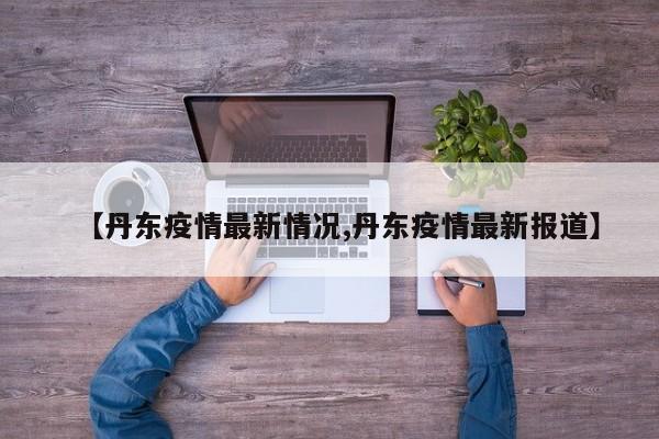 【丹东疫情最新情况,丹东疫情最新报道】