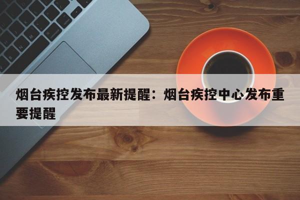 烟台疾控发布最新提醒：烟台疾控中心发布重要提醒