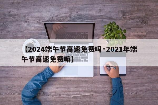 【2024端午节高速免费吗·2021年端午节高速免费嘛】