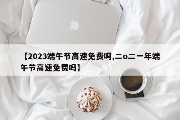 【2023端午节高速免费吗,二o二一年端午节高速免费吗】