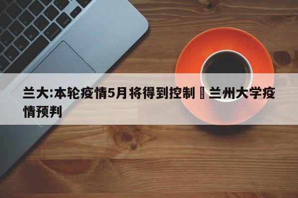 兰大:本轮疫情5月将得到控制›兰州大学疫情预判