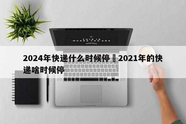 2024年快递什么时候停›2021年的快递啥时候停