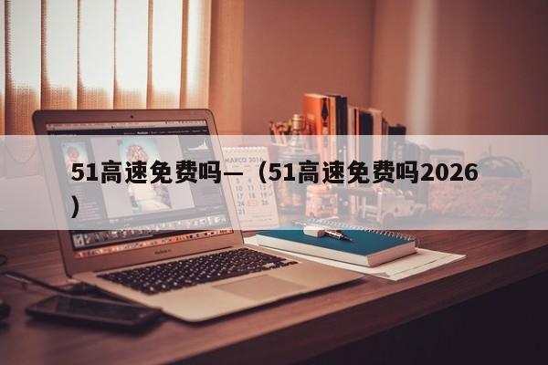 51高速免费吗—（51高速免费吗2026）