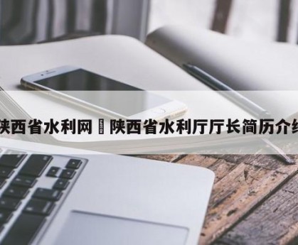 陕西省水利网›陕西省水利厅厅长简历介绍