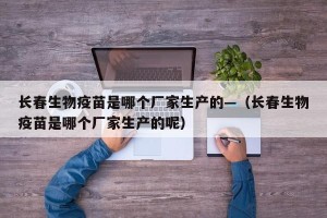 长春生物疫苗是哪个厂家生产的—（长春生物疫苗是哪个厂家生产的呢）
