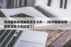 郑州最新疫情最新消息今天—（郑州最新疫情最新消息今天封城了）