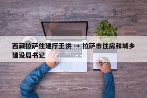 西藏拉萨住建厅王洪 → 拉萨市住房和城乡建设局书记