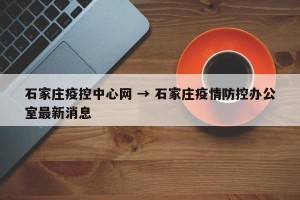 石家庄疫控中心网 → 石家庄疫情防控办公室最新消息