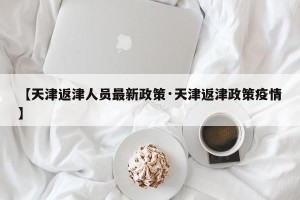 【天津返津人员最新政策·天津返津政策疫情】