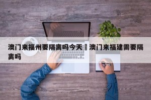 澳门来福州要隔离吗今天›澳门来福建需要隔离吗