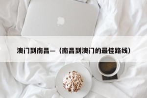 澳门到南昌—（南昌到澳门的最佳路线）