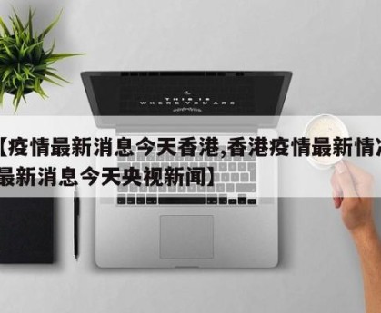 【疫情最新消息今天香港,香港疫情最新情况 最新消息今天央视新闻】