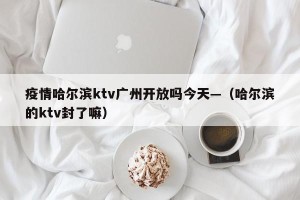 疫情哈尔滨ktv广州开放吗今天—（哈尔滨的ktv封了嘛）