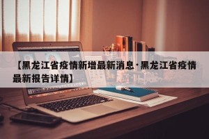【黑龙江省疫情新增最新消息·黑龙江省疫情最新报告详情】
