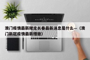 澳门疫情最新规定长春最新消息是什么—（澳门新冠疫情最新措施）