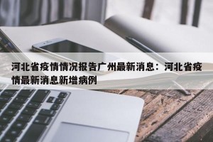 河北省疫情情况报告广州最新消息：河北省疫情最新消息新增病例