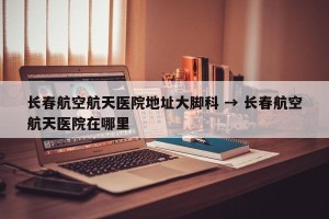 长春航空航天医院地址大脚科 → 长春航空航天医院在哪里