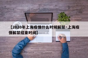 【2020年上海疫情什么时候解禁·上海疫情解禁结束时间】