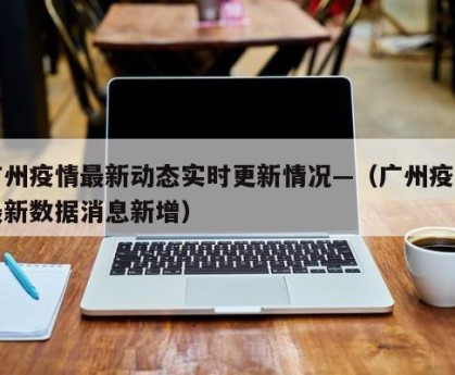 广州疫情最新动态实时更新情况—（广州疫情最新数据消息新增）