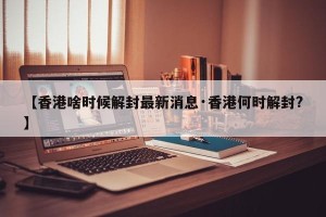 【香港啥时候解封最新消息·香港何时解封?】