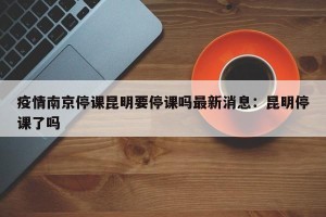 疫情南京停课昆明要停课吗最新消息：昆明停课了吗