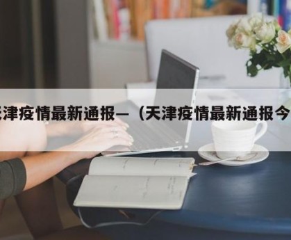 天津疫情最新通报—（天津疫情最新通报今天）