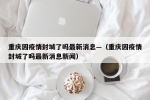 重庆因疫情封城了吗最新消息—（重庆因疫情封城了吗最新消息新闻）