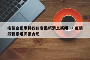 疫情合肥事件四川省最新消息新闻 → 疫情最新报道安徽合肥
