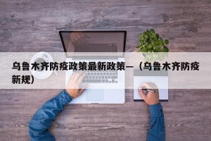 乌鲁木齐防疫政策最新政策—（乌鲁木齐防疫新规）