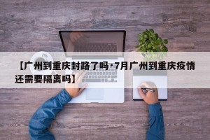【广州到重庆封路了吗·7月广州到重庆疫情还需要隔离吗】