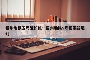 福州地铁五号延长线：福州地铁5号线重新规划