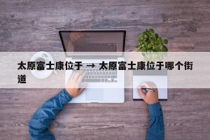太原富士康位于 → 太原富士康位于哪个街道